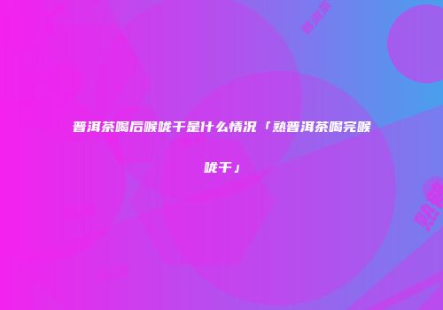 普洱茶喝后喉咙干是什么情况「熟普洱茶喝完喉咙干」