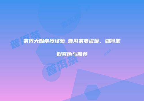 茶界大咖亲授经验_普洱茶老瓷罐，如何鉴别真伪与保养