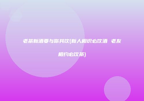 老茶新酒要与你共饮(新人相识必饮酒 老友相约必饮茶)