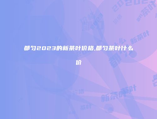 都匀2023的新茶叶价格,都匀茶叶什么价