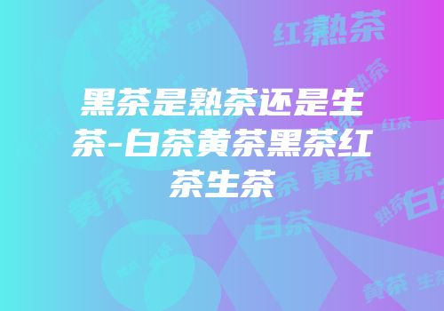 黑茶是熟茶还是生茶-白茶黄茶黑茶红茶生茶