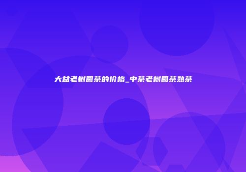 大益老树圆茶的价格_中茶老树圆茶熟茶