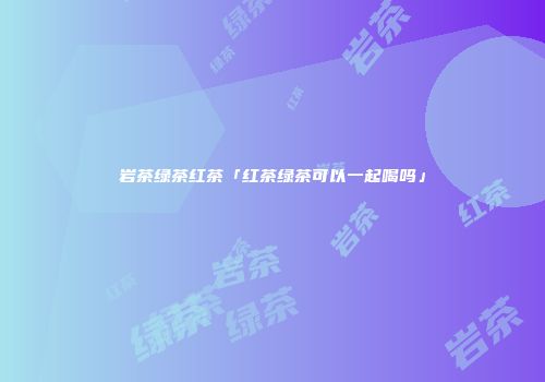 岩茶绿茶红茶「红茶绿茶可以一起喝吗」