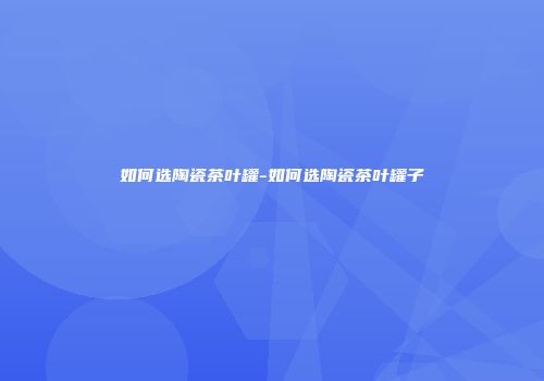 如何选陶瓷茶叶罐-如何选陶瓷茶叶罐子