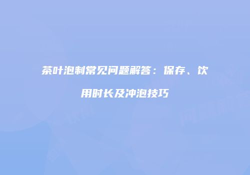 茶叶泡制常见问题解答：保存、饮用时长及冲泡技巧