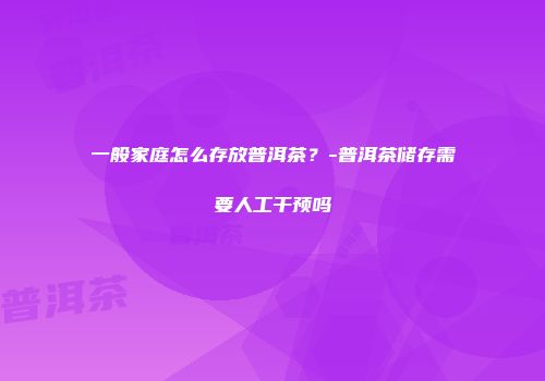 一般家庭怎么存放普洱茶？-普洱茶储存需要人工干预吗