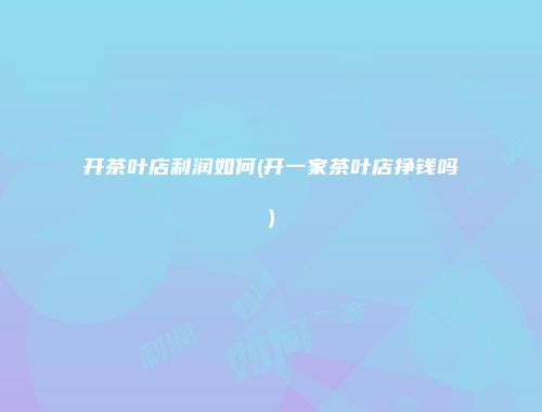 开茶叶店利润如何(开一家茶叶店挣钱吗)