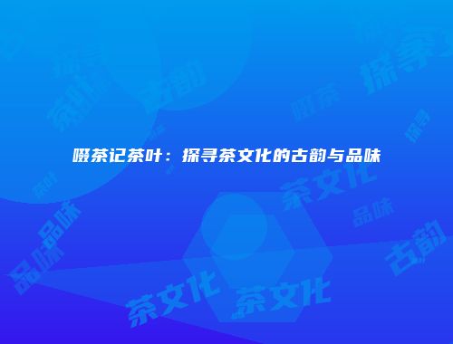 啜茶记茶叶：探寻茶文化的古韵与品味