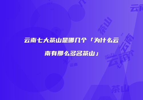 云南七大茶山是哪几个「为什么云南有那么多名茶山」