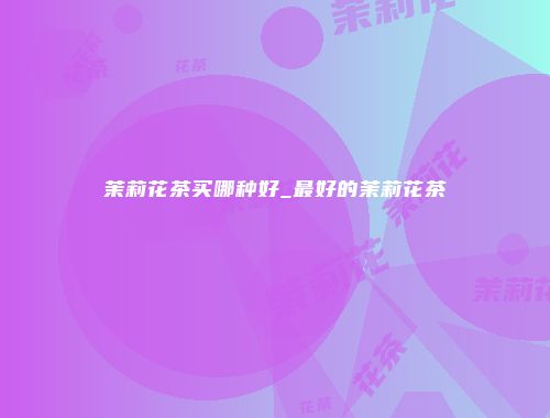 茉莉花茶买哪种好_最好的茉莉花茶