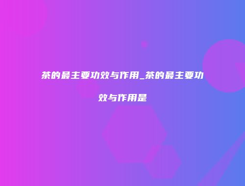 茶的最主要功效与作用_茶的最主要功效与作用是