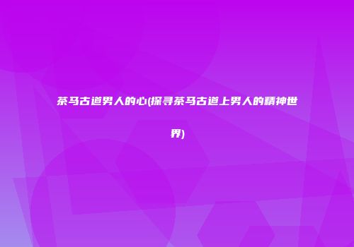 茶马古道男人的心(探寻茶马古道上男人的精神世界)