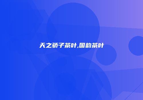 天之骄子茶叶,国韵茶叶