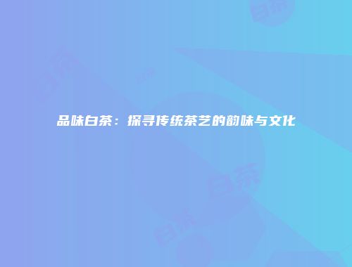 品味白茶：探寻传统茶艺的韵味与文化
