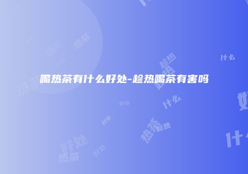喝热茶有什么好处-趁热喝茶有害吗