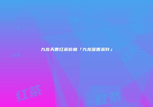 九龙天香红茶价格「九龙涎香茶叶」