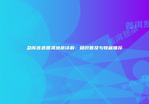 勐库宫延普洱熟茶详解：知识普及与收藏推荐