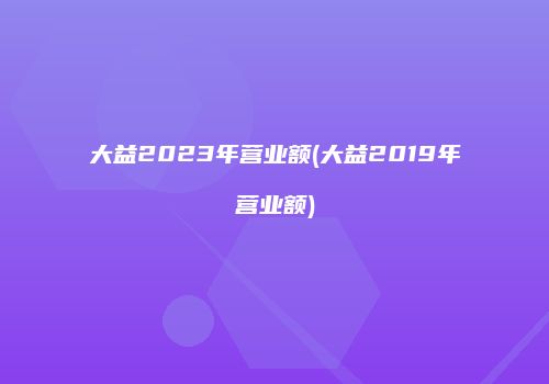 大益2023年营业额(大益2019年营业额)