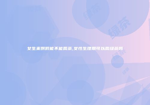 女生来例假能不能喝茶,女性生理期可以喝绿茶吗