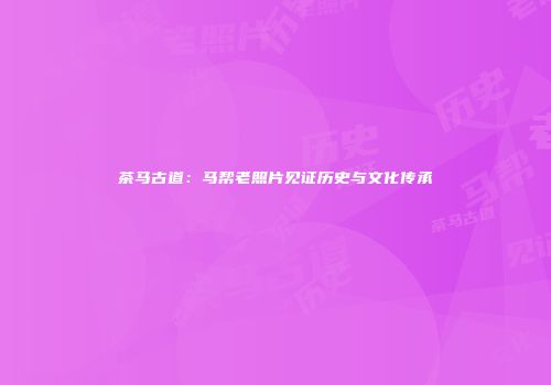 茶马古道：马帮老照片见证历史与文化传承