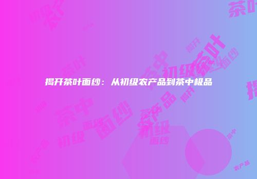 揭开茶叶面纱：从初级农产品到茶中极品