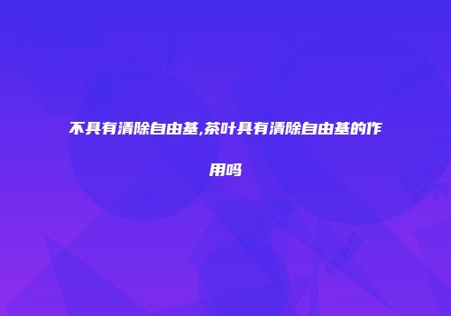 不具有清除自由基,茶叶具有清除自由基的作用吗