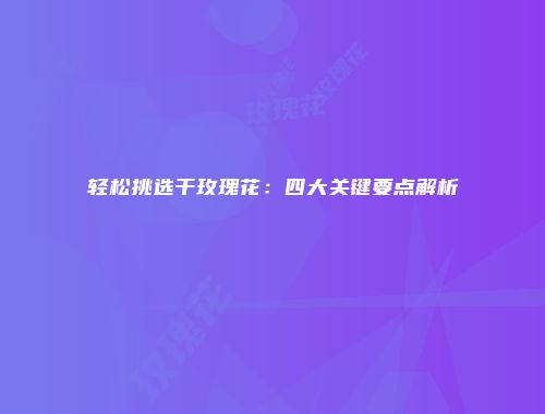 轻松挑选干玫瑰花：四大关键要点解析