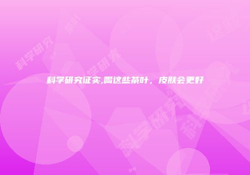 科学研究证实,喝这些茶叶，皮肤会更好