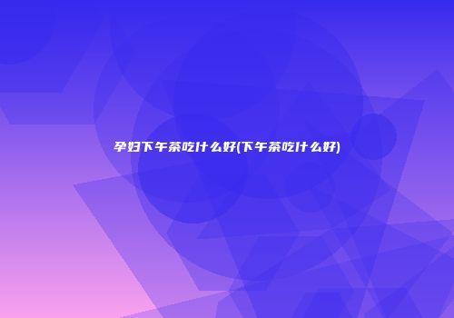 孕妇下午茶吃什么好(下午茶吃什么好)