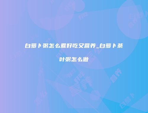 白萝卜粥怎么煮好吃又营养_白萝卜茶叶粥怎么做