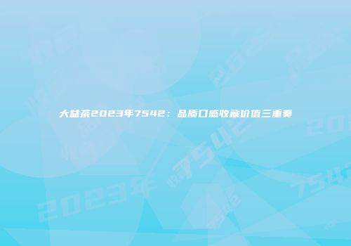 大益茶2023年7542：品质口感收藏价值三重奏