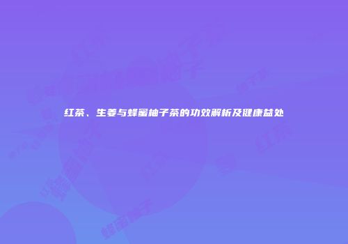 红茶、生姜与蜂蜜柚子茶的功效解析及健康益处