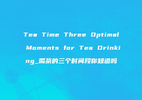 Tea Time Three Optimal Moments for Tea Drinking_喝茶的三个时间段你知道吗
