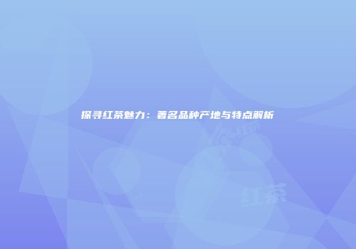 探寻红茶魅力：著名品种产地与特点解析