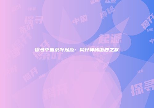 探寻中国茶叶起源：揭开神秘面纱之旅