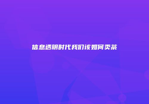 信息透明时代我们该如何卖茶