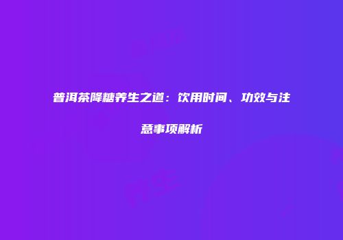 普洱茶降糖养生之道：饮用时间、功效与注意事项解析