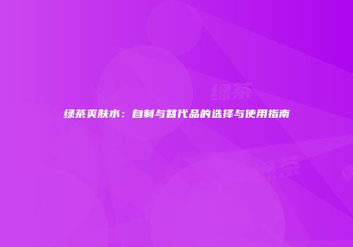 绿茶爽肤水：自制与替代品的选择与使用指南