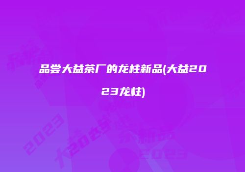 品尝大益茶厂的龙柱新品(大益2023龙柱)