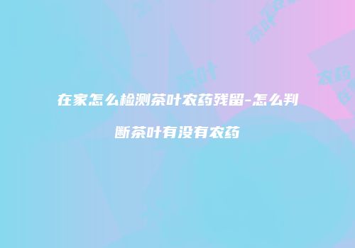 在家怎么检测茶叶农药残留-怎么判断茶叶有没有农药