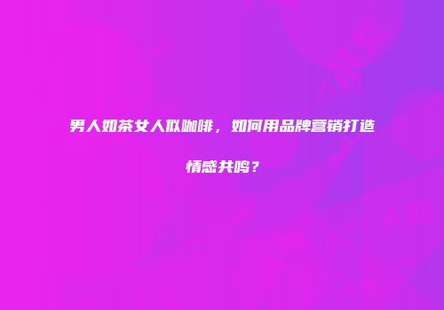 男人如茶女人似咖啡，如何用品牌营销打造情感共鸣？