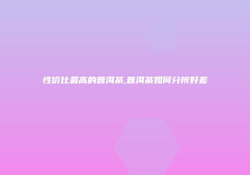 性价比最高的普洱茶,普洱茶如何分辨好差