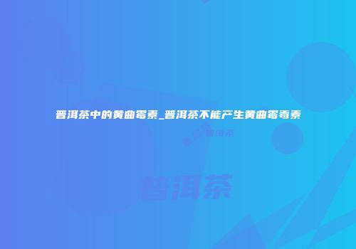 普洱茶中的黄曲霉素_普洱茶不能产生黄曲霉毒素