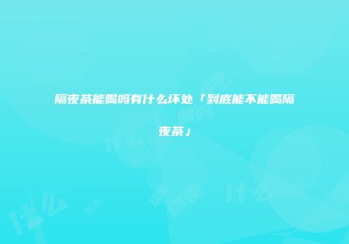 隔夜茶能喝吗有什么坏处「到底能不能喝隔夜茶」