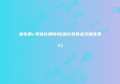 维生素c可以长期吃吗(茶叶含有多少维生素c)