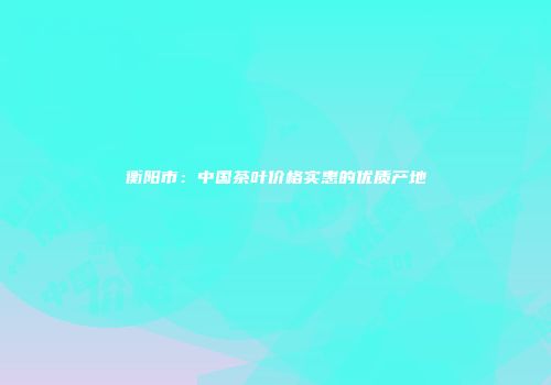 衡阳市：中国茶叶价格实惠的优质产地