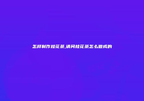 怎样制作桂花茶,请问桂花茶怎么做成的