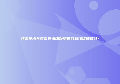 炒青技术与蒸青技术哪种更适合制作优质茶叶?