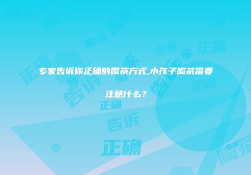 专家告诉你正确的喝茶方式,小孩子喝茶需要注意什么？
