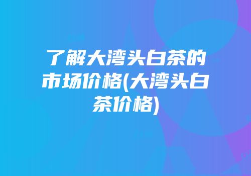 了解大湾头白茶的市场价格(大湾头白茶价格)